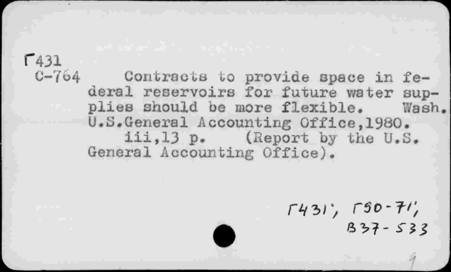 ﻿C431
C-764 Contracts to provide space in federal reservoirs for future water supplies should be more flexible. Wash. U.S.General Accounting Office,1980.
iii,13 p. (Report by the U.S. General Accounting Office).
H/S/'
rso-T-/;
S3?- J